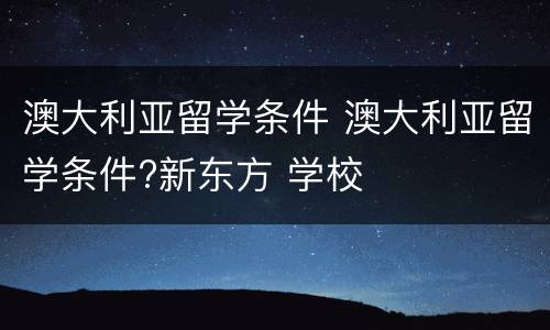 澳大利亚留学条件 澳大利亚留学条件?新东方 学校