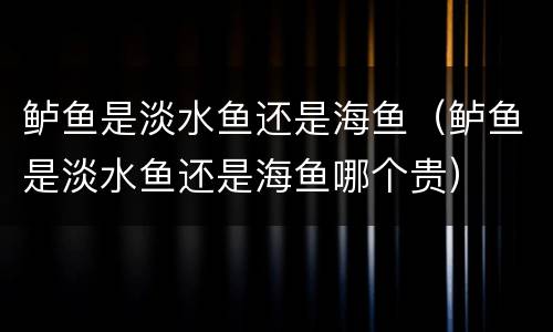 鲈鱼是淡水鱼还是海鱼（鲈鱼是淡水鱼还是海鱼哪个贵）