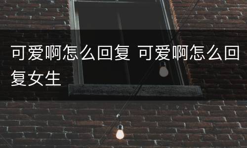 可爱啊怎么回复 可爱啊怎么回复女生