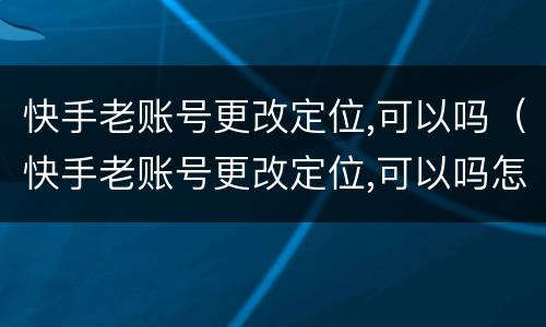 快手老账号更改定位,可以吗（快手老账号更改定位,可以吗怎么改）