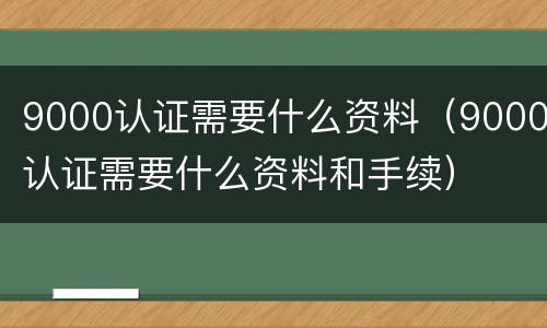 9000认证需要什么资料（9000认证需要什么资料和手续）