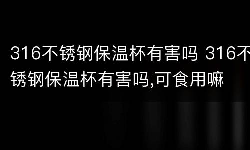316不锈钢保温杯有害吗 316不锈钢保温杯有害吗,可食用嘛