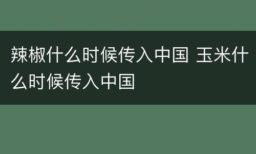 辣椒什么时候传入中国 玉米什么时候传入中国