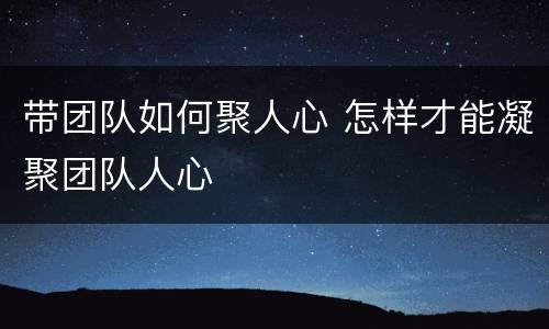 带团队如何聚人心 怎样才能凝聚团队人心