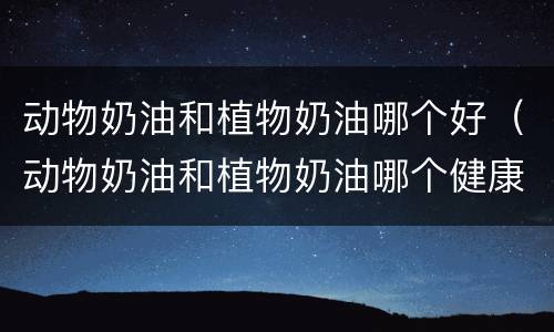 动物奶油和植物奶油哪个好（动物奶油和植物奶油哪个健康）
