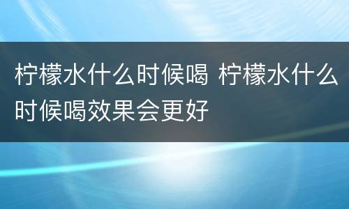 柠檬水什么时候喝 柠檬水什么时候喝效果会更好