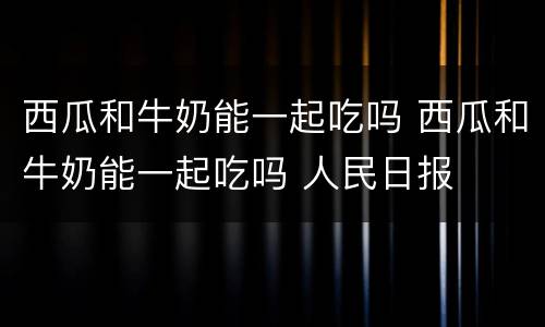 西瓜和牛奶能一起吃吗 西瓜和牛奶能一起吃吗 人民日报
