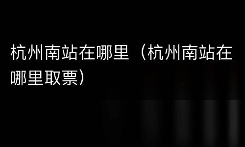 杭州南站在哪里（杭州南站在哪里取票）