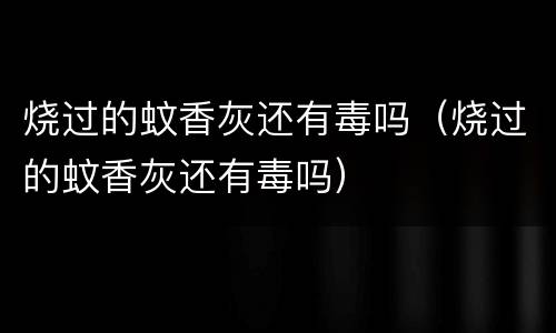 烧过的蚊香灰还有毒吗（烧过的蚊香灰还有毒吗）
