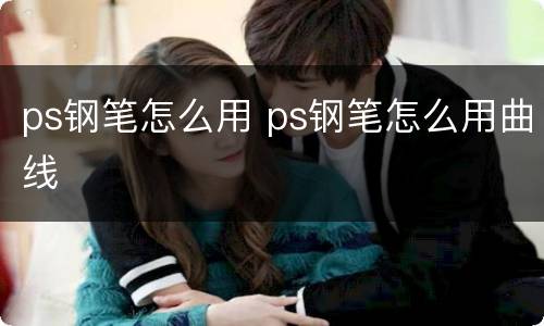 ps钢笔怎么用 ps钢笔怎么用曲线