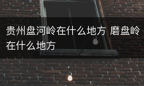 贵州盘河岭在什么地方 磨盘岭在什么地方