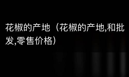 花椒的产地（花椒的产地,和批发,零售价格）