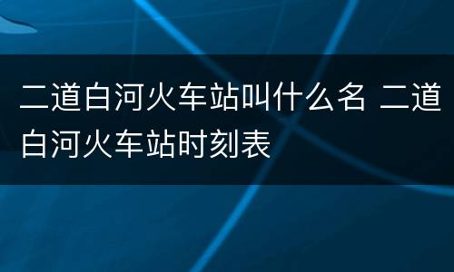 二道白河火车站叫什么名 二道白河火车站时刻表