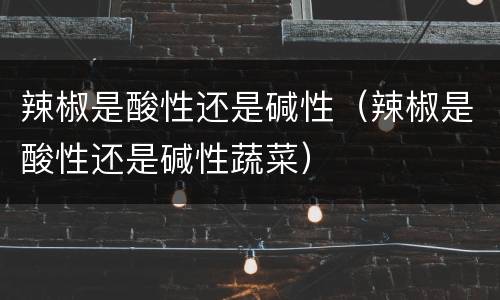 辣椒是酸性还是碱性（辣椒是酸性还是碱性蔬菜）