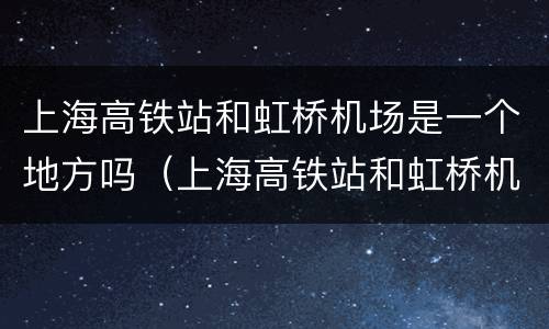 上海高铁站和虹桥机场是一个地方吗（上海高铁站和虹桥机场是一个地方吗）