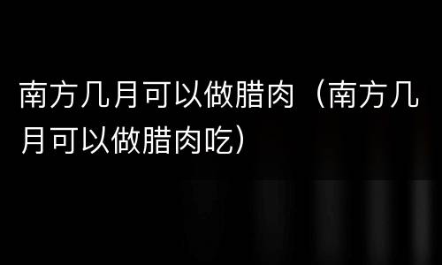 南方几月可以做腊肉（南方几月可以做腊肉吃）