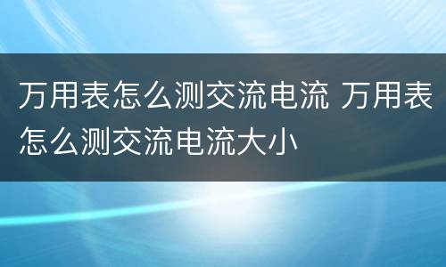 万用表怎么测交流电流 万用表怎么测交流电流大小