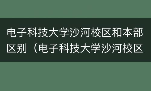 电子科技大学沙河校区和本部区别（电子科技大学沙河校区和本部区别及就业率）
