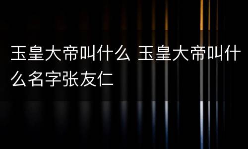 玉皇大帝叫什么 玉皇大帝叫什么名字张友仁