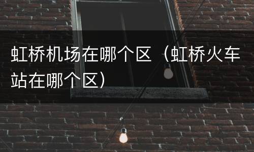 虹桥机场在哪个区（虹桥火车站在哪个区）