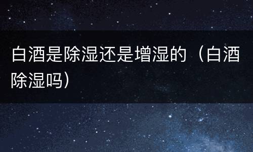 白酒是除湿还是增湿的（白酒除湿吗）