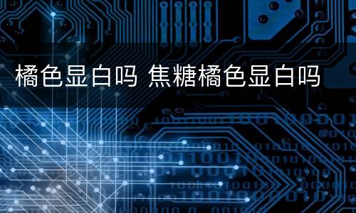 橘色显白吗 焦糖橘色显白吗