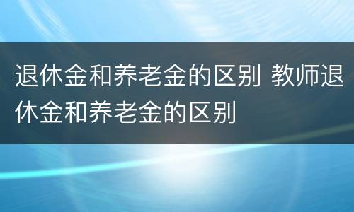 退休金和养老金的区别 教师退休金和养老金的区别