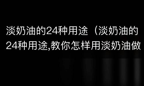 淡奶油的24种用途（淡奶油的24种用途,教你怎样用淡奶油做简单美食）