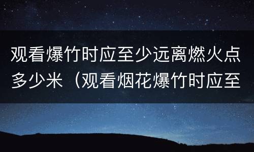 观看爆竹时应至少远离燃火点多少米（观看烟花爆竹时应至少远离燃火点多少米之外）