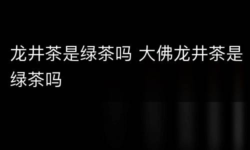 龙井茶是绿茶吗 大佛龙井茶是绿茶吗