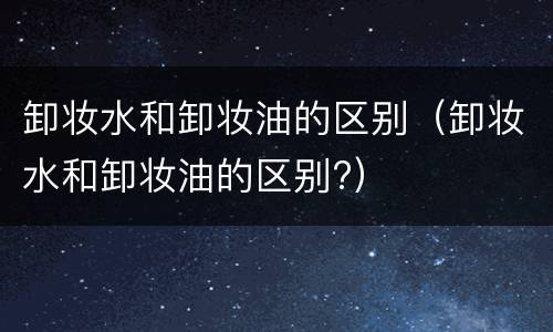 卸妆水和卸妆油的区别（卸妆水和卸妆油的区别?）