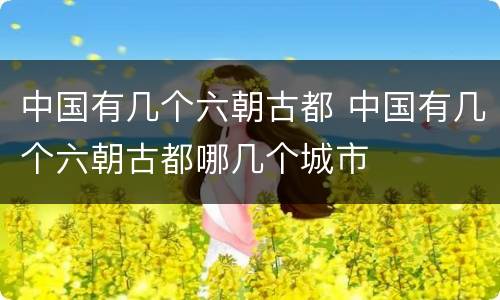中国有几个六朝古都 中国有几个六朝古都哪几个城市