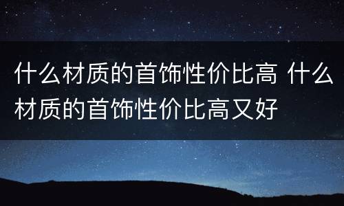 什么材质的首饰性价比高 什么材质的首饰性价比高又好