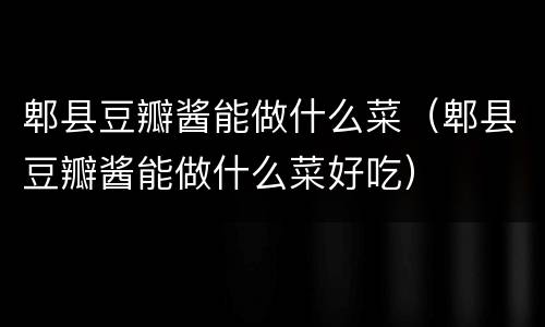 郫县豆瓣酱能做什么菜（郫县豆瓣酱能做什么菜好吃）