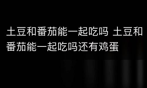 土豆和番茄能一起吃吗 土豆和番茄能一起吃吗还有鸡蛋