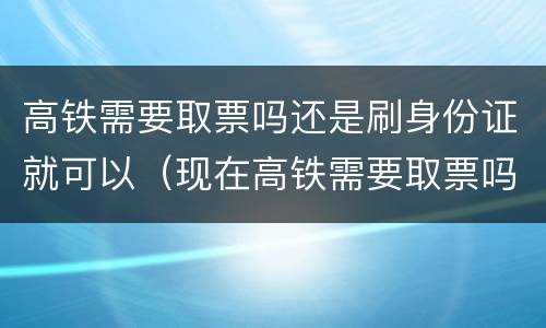 高铁需要取票吗还是刷身份证就可以（现在高铁需要取票吗还是刷身份证就可以）