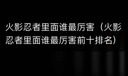 火影忍者里面谁最厉害（火影忍者里面谁最厉害前十排名）