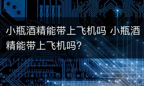 小瓶酒精能带上飞机吗 小瓶酒精能带上飞机吗?