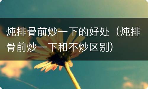 炖排骨前炒一下的好处（炖排骨前炒一下和不炒区别）