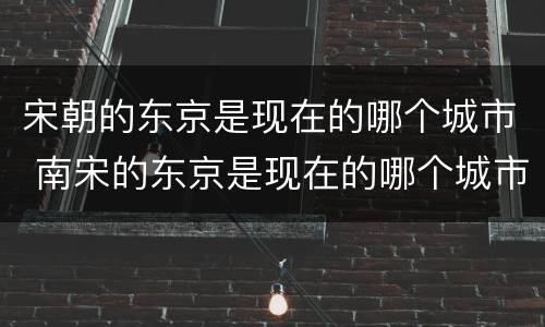 宋朝的东京是现在的哪个城市 南宋的东京是现在的哪个城市