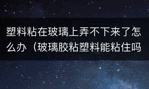 塑料粘在玻璃上弄不下来了怎么办（玻璃胶粘塑料能粘住吗）