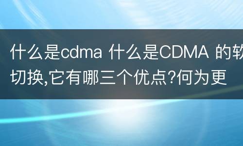 什么是cdma 什么是CDMA 的软切换,它有哪三个优点?何为更软切换?