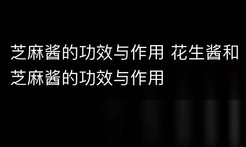 芝麻酱的功效与作用 花生酱和芝麻酱的功效与作用