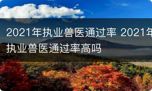 2021年执业兽医通过率 2021年执业兽医通过率高吗