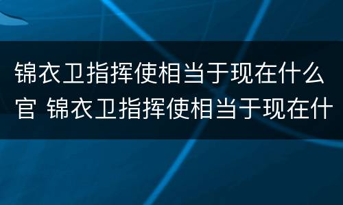 锦衣卫指挥使相当于现在什么官 锦衣卫指挥使相当于现在什么官职