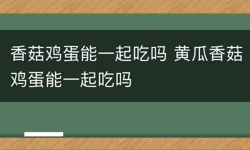 香菇鸡蛋能一起吃吗 黄瓜香菇鸡蛋能一起吃吗