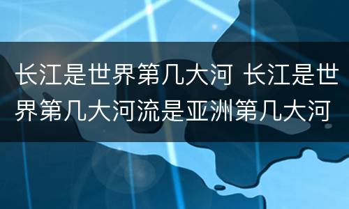 长江是世界第几大河 长江是世界第几大河流是亚洲第几大河流