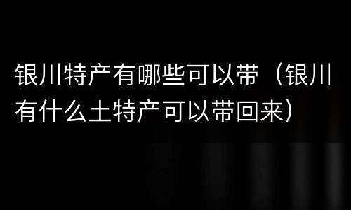 银川特产有哪些可以带（银川有什么土特产可以带回来）