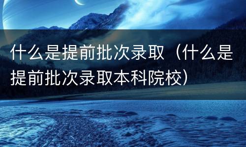 什么是提前批次录取（什么是提前批次录取本科院校）