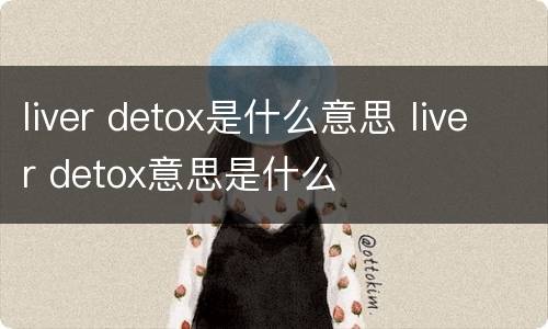 liver detox是什么意思 liver detox意思是什么